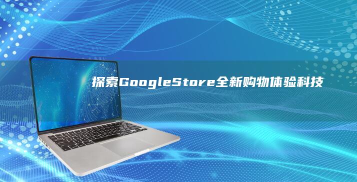 探索Google Store全新购物体验：科技、智能生活与创意无限